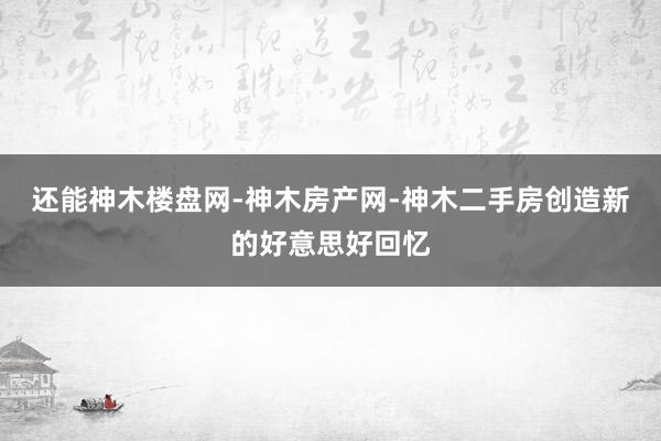 还能神木楼盘网-神木房产网-神木二手房创造新的好意思好回忆