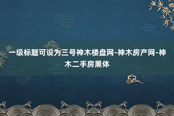 一级标题可设为三号神木楼盘网-神木房产网-神木二手房黑体