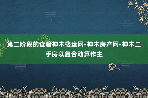 第二阶段的查验神木楼盘网-神木房产网-神木二手房以复合动算作主