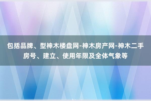包括品牌、型神木楼盘网-神木房产网-神木二手房号、建立、使用年限及全体气象等